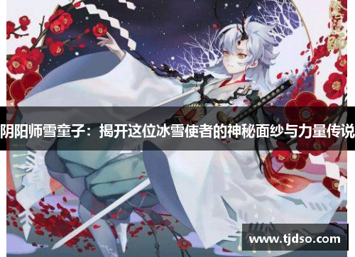 阴阳师雪童子：揭开这位冰雪使者的神秘面纱与力量传说